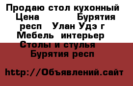 Продаю стол кухонный › Цена ­ 1 000 - Бурятия респ., Улан-Удэ г. Мебель, интерьер » Столы и стулья   . Бурятия респ.